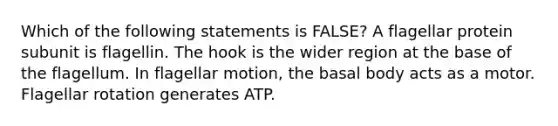 Which of the following statements is FALSE? A flagellar protein subunit is flagellin. The hook is the wider region at the base of the flagellum. In flagellar motion, the basal body acts as a motor. Flagellar rotation generates ATP.