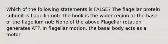 Which of the following statements is FALSE? The flagellar protein subunit is flagellin not: The hook is the wider region at the base of the flagellum not: None of the above Flagellar rotation generates ATP. In flagellar motion, the basal body acts as a motor