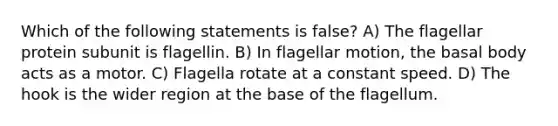 Which of the following statements is false? A) The flagellar protein subunit is flagellin. B) In flagellar motion, the basal body acts as a motor. C) Flagella rotate at a constant speed. D) The hook is the wider region at the base of the flagellum.