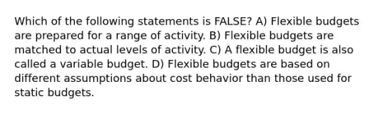 Which of the following statements is FALSE? A) Flexible budgets are prepared for a range of activity. B) Flexible budgets are matched to actual levels of activity. C) A flexible budget is also called a variable budget. D) Flexible budgets are based on different assumptions about cost behavior than those used for static budgets.