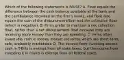 Which of the following statements is FALSE? A. Float equals the difference between the cash balance available at the bank and the cashbalance recorded on the firm's books, and float also equals the sum of the disbursementfloat and the collection float (which is negative). B. Firms prefer to maintain a net collection float, rather than a net disbursement float,because they are receiving more money than they are spending. C. Firms often invest idle cash in money market securities which are short-term, safe, andeasily marketable D. The income from investing excess cash in T-Bills is exempt from all state taxes, but theincome from investing it in munis is exempt from all federal taxes.