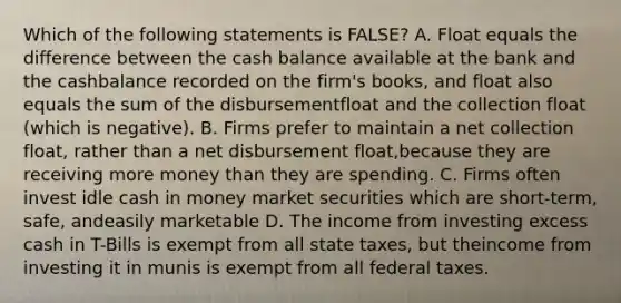 Which of the following statements is FALSE? A. Float equals the difference between the cash balance available at the bank and the cashbalance recorded on the firm's books, and float also equals the sum of the disbursementfloat and the collection float (which is negative). B. Firms prefer to maintain a net collection float, rather than a net disbursement float,because they are receiving more money than they are spending. C. Firms often invest idle cash in money market securities which are short-term, safe, andeasily marketable D. The income from investing excess cash in T-Bills is exempt from all state taxes, but theincome from investing it in munis is exempt from all federal taxes.