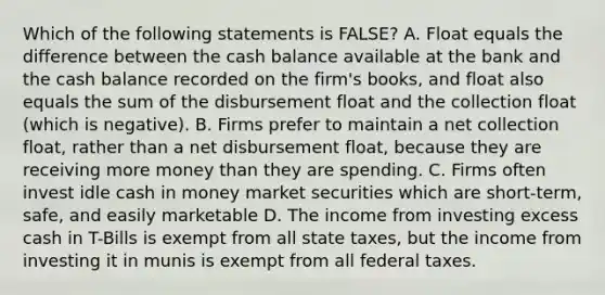 Which of the following statements is FALSE? A. Float equals the difference between the cash balance available at the bank and the cash balance recorded on the firm's books, and float also equals the sum of the disbursement float and the collection float (which is negative). B. Firms prefer to maintain a net collection float, rather than a net disbursement float, because they are receiving more money than they are spending. C. Firms often invest idle cash in money market securities which are short-term, safe, and easily marketable D. The income from investing excess cash in T-Bills is exempt from all state taxes, but the income from investing it in munis is exempt from all federal taxes.