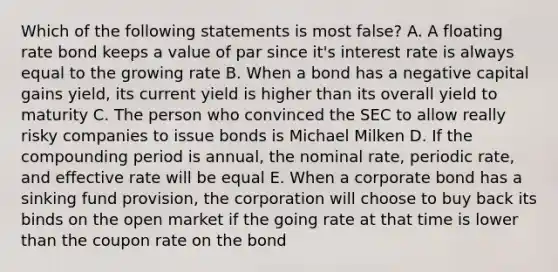 Which of the following statements is most false? A. A floating rate bond keeps a value of par since it's interest rate is always equal to the growing rate B. When a bond has a negative capital gains yield, its current yield is higher than its overall yield to maturity C. The person who convinced the SEC to allow really risky companies to issue bonds is Michael Milken D. If the compounding period is annual, the nominal rate, periodic rate, and effective rate will be equal E. When a corporate bond has a sinking fund provision, the corporation will choose to buy back its binds on the open market if the going rate at that time is lower than the coupon rate on the bond