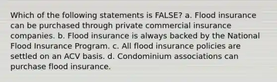 Which of the following statements is FALSE? a. Flood insurance can be purchased through private commercial insurance companies. b. Flood insurance is always backed by the National Flood Insurance Program. c. All flood insurance policies are settled on an ACV basis. d. Condominium associations can purchase flood insurance.