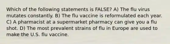 Which of the following statements is FALSE? A) The flu virus mutates constantly. B) The flu vaccine is reformulated each year. C) A pharmacist at a supermarket pharmacy can give you a flu shot. D) The most prevalent strains of flu in Europe are used to make the U.S. flu vaccine.