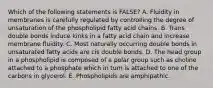 Which of the following statements is FALSE? A. Fluidity in membranes is carefully regulated by controlling the degree of unsaturation of the phospholipid fatty acid chains. B. Trans double bonds induce kinks in a fatty acid chain and increase membrane fluidity. C. Most naturally occurring double bonds in unsaturated fatty acids are cis double bonds. D. The head group in a phospholipid is composed of a polar group such as choline attached to a phosphate which in turn is attached to one of the carbons in glycerol. E. Phospholipids are amphipathic.