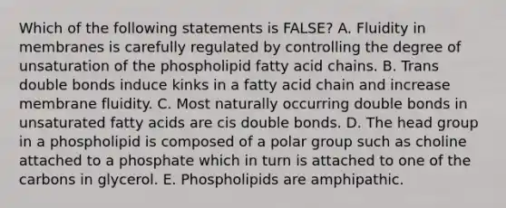 Which of the following statements is FALSE? A. Fluidity in membranes is carefully regulated by controlling the degree of unsaturation of the phospholipid fatty acid chains. B. Trans double bonds induce kinks in a fatty acid chain and increase membrane fluidity. C. Most naturally occurring double bonds in unsaturated fatty acids are cis double bonds. D. The head group in a phospholipid is composed of a polar group such as choline attached to a phosphate which in turn is attached to one of the carbons in glycerol. E. Phospholipids are amphipathic.