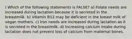 ) Which of the following statements is FALSE? a) Folate needs are increased during lactation because it is secreted in the breastmilk. b) Vitamin B12 may be deficient in the breast milk of vegan mothers. c) Iron needs are increased during lactation as it is secreted in the breastmilk. d) Increasing calcium intake during lactation does not prevent loss of calcium from maternal bones.