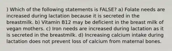 ) Which of the following statements is FALSE? a) Folate needs are increased during lactation because it is secreted in the breastmilk. b) Vitamin B12 may be deficient in the breast milk of vegan mothers. c) Iron needs are increased during lactation as it is secreted in the breastmilk. d) Increasing calcium intake during lactation does not prevent loss of calcium from maternal bones.