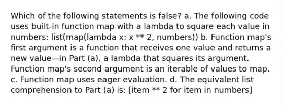 Which of the following statements is false? a. The following code uses built-in function map with a lambda to square each value in numbers: list(map(lambda x: x ** 2, numbers)) b. Function map's first argument is a function that receives one value and returns a new value—in Part (a), a lambda that squares its argument. Function map's second argument is an iterable of values to map. c. Function map uses eager evaluation. d. The equivalent list comprehension to Part (a) is: [item ** 2 for item in numbers]