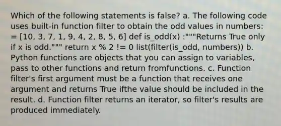 Which of the following statements is false? a. The following code uses built-in function filter to obtain the odd values in numbers: = [10, 3, 7, 1, 9, 4, 2, 8, 5, 6] def is_odd(x) :"""Returns True only if x is odd.""" return x % 2 != 0 list(filter(is_odd, numbers)) b. Python functions are objects that you can assign to variables, pass to other functions and return fromfunctions. c. Function filter's first argument must be a function that receives one argument and returns True ifthe value should be included in the result. d. Function filter returns an iterator, so filter's results are produced immediately.