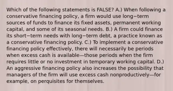 Which of the following statements is​ FALSE? A.) When following a conservative financing​ policy, a firm would use long−term sources of funds to finance its fixed​ assets, permanent working​ capital, and some of its seasonal needs. B.) A firm could finance its short−term needs with long−term ​debt, a practice known as a conservative financing policy. C.) To implement a conservative financing policy​ effectively, there will necessarily be periods when excess cash is available—those periods when the firm requires little or no investment in temporary working capital. D.) An aggressive financing policy also increases the possibility that managers of the firm will use excess cash nonproductively—for ​example, on perquisites for themselves.