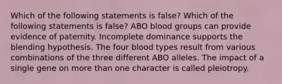 Which of the following statements is false? Which of the following statements is false? ABO blood groups can provide evidence of paternity. Incomplete dominance supports the blending hypothesis. The four blood types result from various combinations of the three different ABO alleles. The impact of a single gene on more than one character is called pleiotropy.