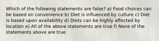 Which of the following statements are false? a) Food choices can be based on convenience b) Diet is influenced by culture c) Diet is based upon availability d) Diets can be highly affected by location e) All of the above statements are true f) None of the statements above are true