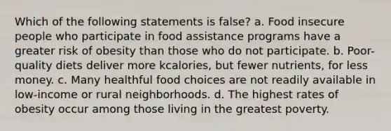 Which of the following statements is false? a. Food insecure people who participate in food assistance programs have a greater risk of obesity than those who do not participate. b. Poor-quality diets deliver more kcalories, but fewer nutrients, for less money. c. Many healthful food choices are not readily available in low-income or rural neighborhoods. d. The highest rates of obesity occur among those living in the greatest poverty.