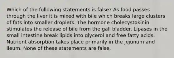 Which of the following statements is false? As food passes through the liver it is mixed with bile which breaks large clusters of fats into smaller droplets. The hormone cholecystokinin stimulates the release of bile from the gall bladder. Lipases in the small intestine break lipids into glycerol and free fatty acids. Nutrient absorption takes place primarily in the jejunum and ileum. None of these statements are false.