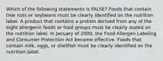 Which of the following statements is FALSE? Foods that contain tree nuts or soybeans must be clearly identified on the nutrition label. A product that contains a protein derived from any of the eight allergenic foods or food groups must be clearly stated on the nutrition label. In January of 2000, the Food Allergen Labeling and Consumer Protection Act became effective. Foods that contain milk, eggs, or shellfish must be clearly identified on the nutrition label.