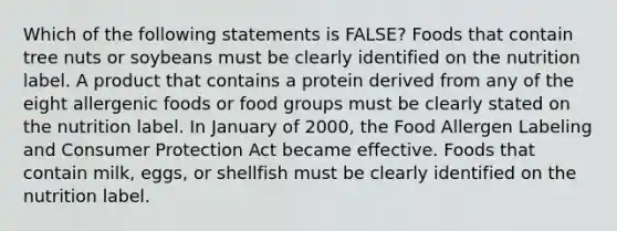 Which of the following statements is FALSE? Foods that contain tree nuts or soybeans must be clearly identified on the nutrition label. A product that contains a protein derived from any of the eight allergenic foods or food groups must be clearly stated on the nutrition label. In January of 2000, the Food Allergen Labeling and Consumer Protection Act became effective. Foods that contain milk, eggs, or shellfish must be clearly identified on the nutrition label.