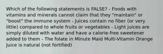 Which of the following statements is FALSE? - Foods with vitamins and minerals cannot claim that they "maintain" or "boost" the immune system - Juices contain no fiber (or very little) compared to whole fruits or vegetables - Light juices are simply diluted with water and have a calorie-free sweetener added to them - The folate in Minute Maid Multi-Vitamin Orange Juice is natural (not fortified)