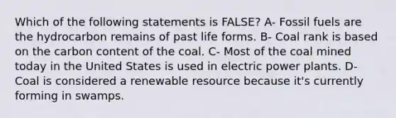 Which of the following statements is FALSE? A- Fossil fuels are the hydrocarbon remains of past life forms. B- Coal rank is based on the carbon content of the coal. C- Most of the coal mined today in the United States is used in electric power plants. D- Coal is considered a renewable resource because it's currently forming in swamps.