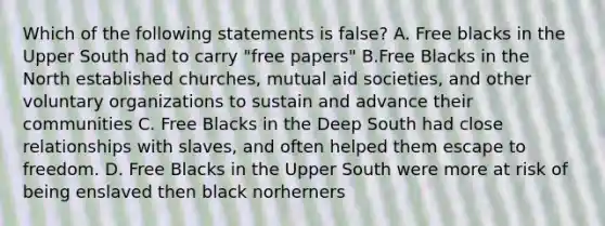 Which of the following statements is false? A. Free blacks in the Upper South had to carry "free papers" B.Free Blacks in the North established churches, mutual aid societies, and other voluntary organizations to sustain and advance their communities C. Free Blacks in the Deep South had close relationships with slaves, and often helped them escape to freedom. D. Free Blacks in the Upper South were more at risk of being enslaved then black norherners