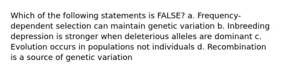 Which of the following statements is FALSE? a. Frequency-dependent selection can maintain genetic variation b. Inbreeding depression is stronger when deleterious alleles are dominant c. Evolution occurs in populations not individuals d. Recombination is a source of genetic variation