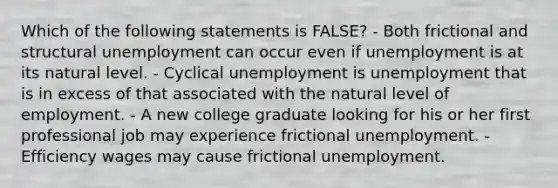 Which of the following statements is FALSE? - Both frictional and structural unemployment can occur even if unemployment is at its natural level. - Cyclical unemployment is unemployment that is in excess of that associated with the natural level of employment. - A new college graduate looking for his or her first professional job may experience frictional unemployment. - Efficiency wages may cause frictional unemployment.