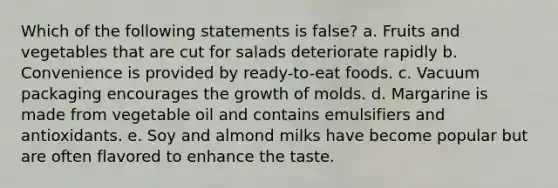 Which of the following statements is false? a. Fruits and vegetables that are cut for salads deteriorate rapidly b. Convenience is provided by ready-to-eat foods. c. Vacuum packaging encourages the growth of molds. d. Margarine is made from vegetable oil and contains emulsifiers and antioxidants. e. Soy and almond milks have become popular but are often flavored to enhance the taste.