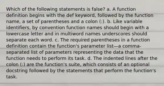 Which of the following statements is false? a. A function definition begins with the def keyword, followed by the function name, a set of parentheses and a colon (:). b. Like variable identifiers, by convention function names should begin with a lowercase letter and in multiword names underscores should separate each word. c. The required parentheses in a function definition contain the function's parameter list—a comma-separated list of parameters representing the data that the function needs to perform its task. d. The indented lines after the colon (:) are the function's suite, which consists of an optional docstring followed by the statements that perform the function's task.