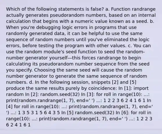 Which of the following statements is false? a. Function randrange actually generates pseudorandom numbers, based on an internal calculation that begins with a numeric value known as a seed. b. When you're debugging logic errors in programs that use randomly generated data, it can be helpful to use the same sequence of random numbers until you've eliminated the logic errors, before testing the program with other values. c. You can use the random module's seed function to seed the random-number generator yourself—this forces randrange to begin calculating its pseudorandom number sequence from the seed you specify. Choosing the same seed will cause the random number generator to generate the same sequence of random numbers. d. In the following session, snippets [2] and [5] produce the same results purely by coincidence: In [1]: import random In [2]: random.seed(32) In [3]: for roll in range(10): ...: print(random.randrange(1, 7), end=' ') ...: 1 2 2 3 6 2 4 1 6 1 In [4] for roll in range(10): ...: print(random.randrange(1, 7), end=' ') ...: 1 3 5 3 1 5 6 4 3 5 In [5] random.seed(32) In [6]: for roll in range(10): ...: print(random.randrange(1, 7), end=' ') ...: 1 2 2 3 6 2 4 1 6 1