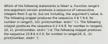 Which of the following statements is false? a. Function range's one-argument version produces a sequence of consecutive integers from 0 up to, but not including, the argument's value. b. The following snippet produces the sequence 5 6 7 8 9. for number in range(5, 10): print(number, end=' ') c. The following snippet produces the sequence 0 2 4 6 8. for number in range(0, 10, 2): print(number, end=' ') d. The following snippet produces the sequence 10 8 6 4 2 0. for number in range(10, 0, -2): print(number, end=' ')