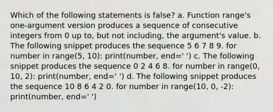 Which of the following statements is false? a. Function range's one-argument version produces a sequence of consecutive integers from 0 up to, but not including, the argument's value. b. The following snippet produces the sequence 5 6 7 8 9. for number in range(5, 10): print(number, end=' ') c. The following snippet produces the sequence 0 2 4 6 8. for number in range(0, 10, 2): print(number, end=' ') d. The following snippet produces the sequence 10 8 6 4 2 0. for number in range(10, 0, -2): print(number, end=' ')