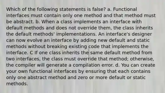 Which of the following statements is false? a. Functional interfaces must contain only one method and that method must be abstract. b. When a class implements an interface with default methods and does not override them, the class inherits the default methods' implementations. An interface's designer can now evolve an interface by adding new default and static methods without breaking existing code that implements the interface. C If one class inherits the same default method from two interfaces, the class must override that method; otherwise, the compiler will generate a compilation error. d. You can create your own functional interfaces by ensuring that each contains only one abstract method and zero or more default or static methods.