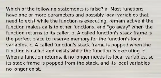 Which of the following statements is false? a. Most functions have one or more parameters and possibly local variables that need to exist while the function is executing, remain active if the function makes calls to other functions, and "go away" when the function returns to its caller. b. A called function's stack frame is the perfect place to reserve memory for the function's local variables. c. A called function's stack frame is popped when the function is called and exists while the function is executing. d. When a function returns, it no longer needs its local variables, so its stack frame is popped from the stack, and its local variables no longer exist.