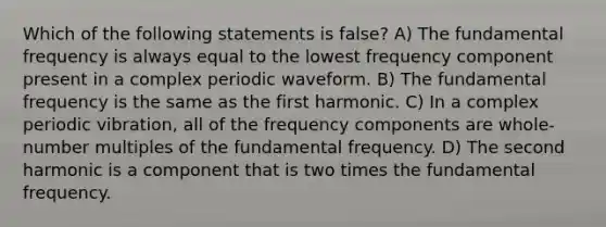 Which of the following statements is false? A) The fundamental frequency is always equal to the lowest frequency component present in a complex periodic waveform. B) The fundamental frequency is the same as the first harmonic. C) In a complex periodic vibration, all of the frequency components are whole-number multiples of the fundamental frequency. D) The second harmonic is a component that is two times the fundamental frequency.