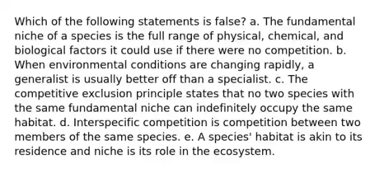 Which of the following statements is false? a. The fundamental niche of a species is the full range of physical, chemical, and biological factors it could use if there were no competition. b. When environmental conditions are changing rapidly, a generalist is usually better off than a specialist. c. The competitive exclusion principle states that no two species with the same fundamental niche can indefinitely occupy the same habitat. d. Interspecific competition is competition between two members of the same species. e. A species' habitat is akin to its residence and niche is its role in the ecosystem.