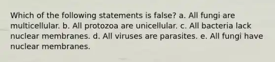 Which of the following statements is false? a. All fungi are multicellular. b. All protozoa are unicellular. c. All bacteria lack nuclear membranes. d. All viruses are parasites. e. All fungi have nuclear membranes.