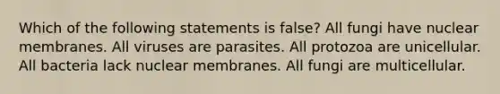 Which of the following statements is false? All fungi have nuclear membranes. All viruses are parasites. All protozoa are unicellular. All bacteria lack nuclear membranes. All fungi are multicellular.