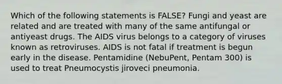 Which of the following statements is FALSE? Fungi and yeast are related and are treated with many of the same antifungal or antiyeast drugs. The AIDS virus belongs to a category of viruses known as retroviruses. AIDS is not fatal if treatment is begun early in the disease. Pentamidine (NebuPent, Pentam 300) is used to treat Pneumocystis jiroveci pneumonia.