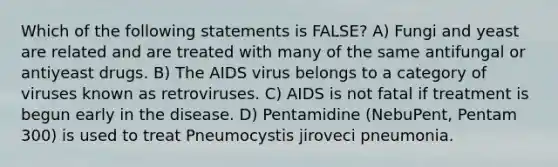 Which of the following statements is FALSE? A) Fungi and yeast are related and are treated with many of the same antifungal or antiyeast drugs. B) The AIDS virus belongs to a category of viruses known as retroviruses. C) AIDS is not fatal if treatment is begun early in the disease. D) Pentamidine (NebuPent, Pentam 300) is used to treat Pneumocystis jiroveci pneumonia.