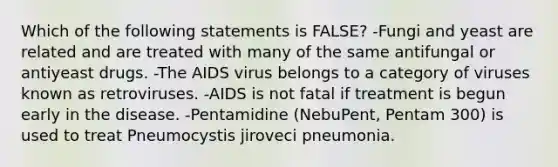 Which of the following statements is FALSE? -Fungi and yeast are related and are treated with many of the same antifungal or antiyeast drugs. -The AIDS virus belongs to a category of viruses known as retroviruses. -AIDS is not fatal if treatment is begun early in the disease. -Pentamidine (NebuPent, Pentam 300) is used to treat Pneumocystis jiroveci pneumonia.