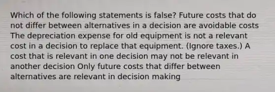 Which of the following statements is false? Future costs that do not differ between alternatives in a decision are avoidable costs The depreciation expense for old equipment is not a relevant cost in a decision to replace that equipment. (Ignore taxes.) A cost that is relevant in one decision may not be relevant in another decision Only future costs that differ between alternatives are relevant in decision making