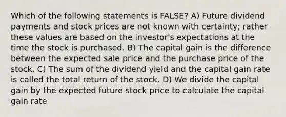 Which of the following statements is FALSE? A) Future dividend payments and stock prices are not known with certainty; rather these values are based on the investor's expectations at the time the stock is purchased. B) The capital gain is the difference between the expected sale price and the purchase price of the stock. C) The sum of the dividend yield and the capital gain rate is called the total return of the stock. D) We divide the capital gain by the expected future stock price to calculate the capital gain rate