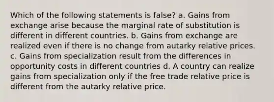 Which of the following statements is false? a. Gains from exchange arise because the marginal rate of substitution is different in different countries. b. Gains from exchange are realized even if there is no change from autarky relative prices. c. Gains from specialization result from the differences in opportunity costs in different countries d. A country can realize gains from specialization only if the free trade relative price is different from the autarky relative price.