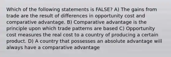 Which of the following statements is FALSE? A) The gains from trade are the result of differences in opportunity cost and comparative advantage. B) Comparative advantage is the principle upon which trade patterns are based C) Opportunity cost measures the real cost to a country of producing a certain product. D) A country that possesses an absolute advantage will always have a comparative advantage