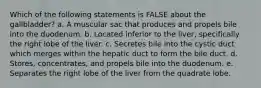 Which of the following statements is FALSE about the gallbladder? a. A muscular sac that produces and propels bile into the duodenum. b. Located inferior to the liver, specifically the right lobe of the liver. c. Secretes bile into the cystic duct which merges within the hepatic duct to form the bile duct. d. Stores, concentrates, and propels bile into the duodenum. e. Separates the right lobe of the liver from the quadrate lobe.