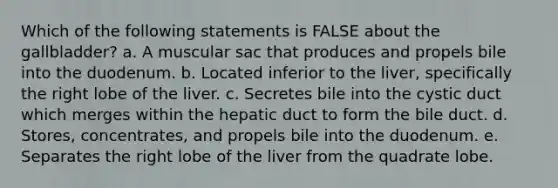 Which of the following statements is FALSE about the gallbladder? a. A muscular sac that produces and propels bile into the duodenum. b. Located inferior to the liver, specifically the right lobe of the liver. c. Secretes bile into the cystic duct which merges within the hepatic duct to form the bile duct. d. Stores, concentrates, and propels bile into the duodenum. e. Separates the right lobe of the liver from the quadrate lobe.