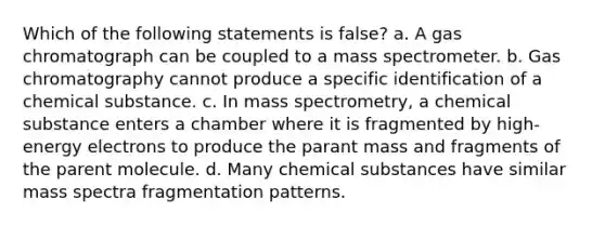 Which of the following statements is false? a. A gas chromatograph can be coupled to a mass spectrometer. b. Gas chromatography cannot produce a specific identification of a chemical substance. c. In mass spectrometry, a chemical substance enters a chamber where it is fragmented by high-energy electrons to produce the parant mass and fragments of the parent molecule. d. Many chemical substances have similar mass spectra fragmentation patterns.