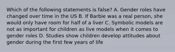 Which of the following statements is false? A. Gender roles have changed over time in the US B. If Barbie was a real person, she would only have room for half of a liver C. Symbolic models are not as important for children as live models when it comes to gender roles D. Studies show children develop attitudes about gender during the first few years of life